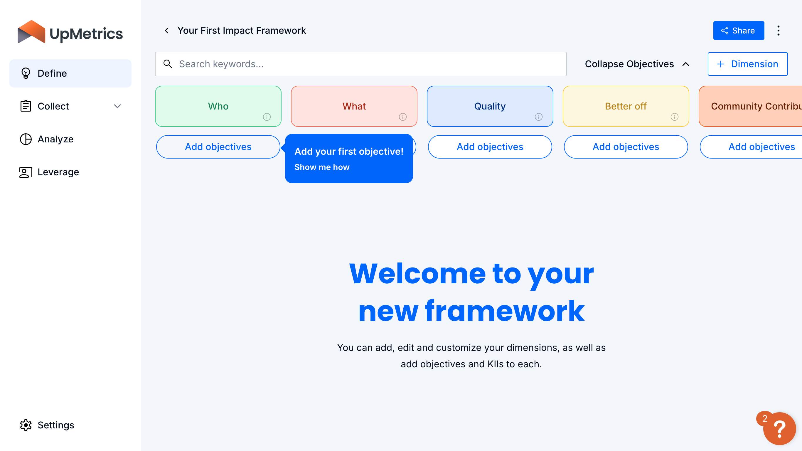 This is a basic Impact Framework template. To complete your framework, add objectives (and the metrics you'll use to measure those objectives) under each of the 5 dimensions of impact: Who, What, Quality, Better Off and Community Contribution.