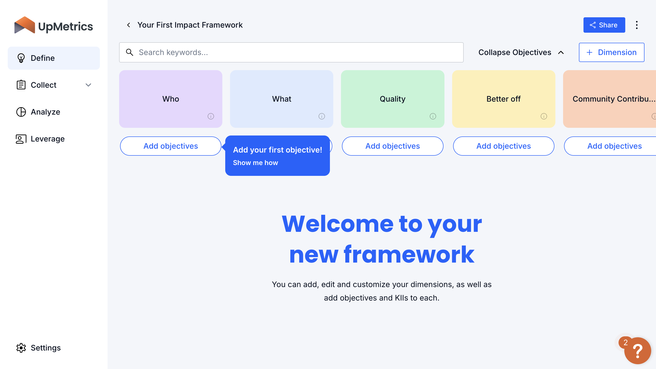 This is a basic Impact Framework template. To complete your framework, add objectives (and the metrics you'll use to measure those objectives) under each of the 5 dimensions of impact: Who, What, Quality, Better Off and Community Contribution.